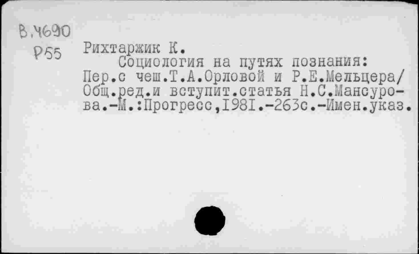 ﻿ьмяо
рек Рихтаржик К.
Социология на путях познания:
Пер.с чеш.Т.А.Орловой и Р.Е.Мельцера/ Общ.ред.и вступит.статья Н.С.Мансурова.-М.:Прогресс, 1981.-263с.-Имен.указ.